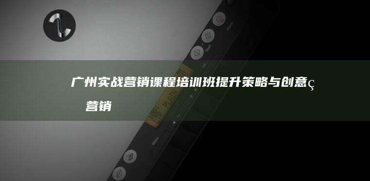 广州实战营销课程培训班：提升策略与创意的营销精英训练营